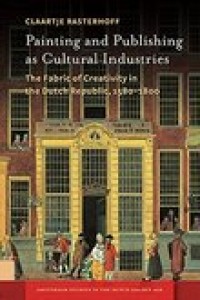 Painting and publishing as cultural industries :the fabric of creativity in the Dutch Republic, 1580-1800